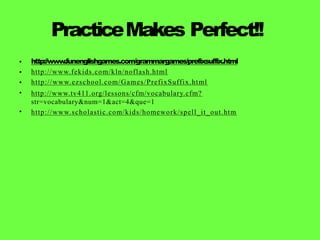 PracticeMakes Perfect!!
•
•
•
•
•
http://www
.funenglishgames.com/grammargames/prefixsuffix.html
http://www.fekids.com/kln/noflash.html
http://www.ezschool.com/Games/PrefixSuffix.html
http://www.tv411.org/lessons/cfm/vocabulary.cfm?
str=vocabulary&num=1&act=4&que=1
http://www.scholastic.com/kids/homework/spell_it_out.htm
 