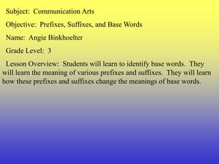   Subject:  Communication Arts   Objective:  Prefixes, Suffixes, and Base Words   Name:  Angie Binkhoelter   Grade Level:  3   Lesson Overview:  Students will learn to identify base words.  They will learn the meaning of various prefixes and suffixes.  They will learn how these prefixes and suffixes change the meanings of base words. 