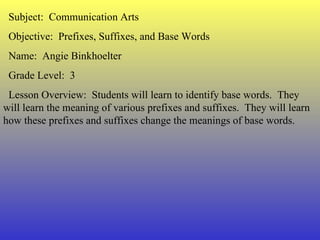 Subject:  Communication Arts Objective:  Prefixes, Suffixes, and Base Words Name:  Angie Binkhoelter Grade Level:  3 Lesson Overview:  Students will learn to identify base words.  They will learn the meaning of various prefixes and suffixes.  They will learn how these prefixes and suffixes change the meanings of base words. 