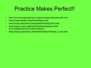 Practice Makes Perfect!!
• http://www.funenglishgames.com/grammargames/prefixsuffix.html
• http://www.fekids.com/kln/noflash.html
• http://www.ezschool.com/Games/PrefixSuffix.html
• http://www.tv411.org/lessons/cfm/vocabulary.cfm?
str=vocabulary&num=1&act=4&que=1
• http://www.scholastic.com/kids/homework/spell_it_out.htm
 