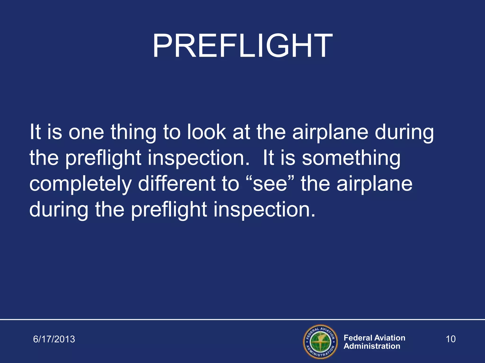 Federal Aviation
Administration
PREFLIGHT
It is one thing to look at the airplane during
the preflight inspection. It is something
completely different to “see” the airplane
during the preflight inspection.
6/17/2013 10
 