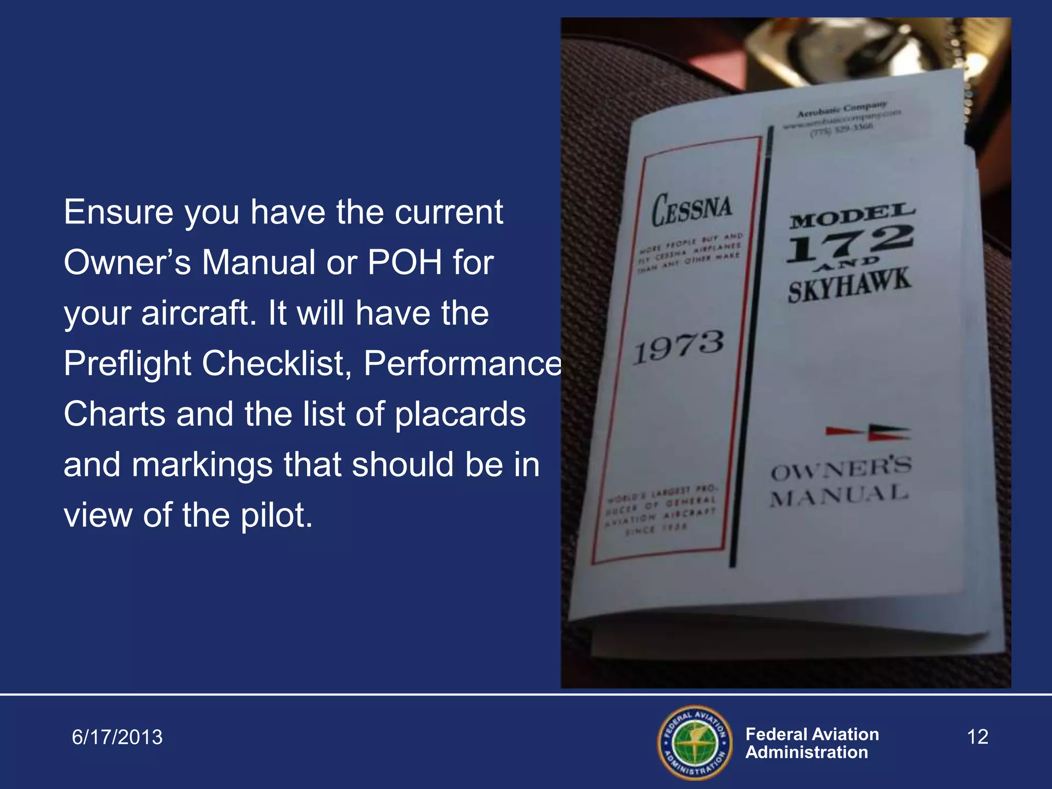 Federal Aviation
Administration
Ensure you have the current
Owner’s Manual or POH for
your aircraft. It will have the
Preflight Checklist, Performance
Charts and the list of placards
and markings that should be in
view of the pilot.
6/17/2013 12
 