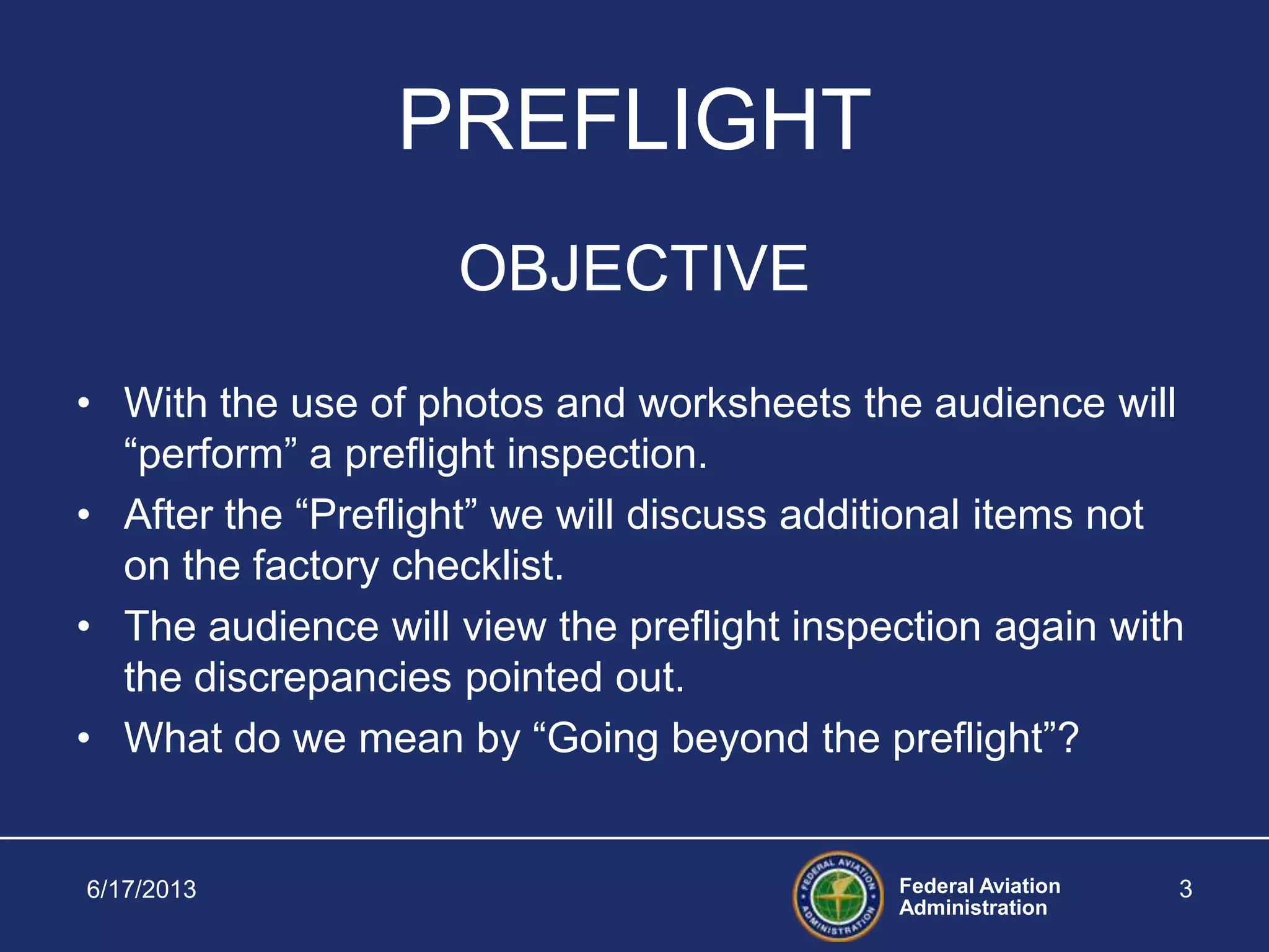 Federal Aviation
Administration
6/17/2013 3
PREFLIGHT
OBJECTIVE
• With the use of photos and worksheets the audience will
“perform” a preflight inspection.
• After the “Preflight” we will discuss additional items not
on the factory checklist.
• The audience will view the preflight inspection again with
the discrepancies pointed out.
• What do we mean by “Going beyond the preflight”?
 