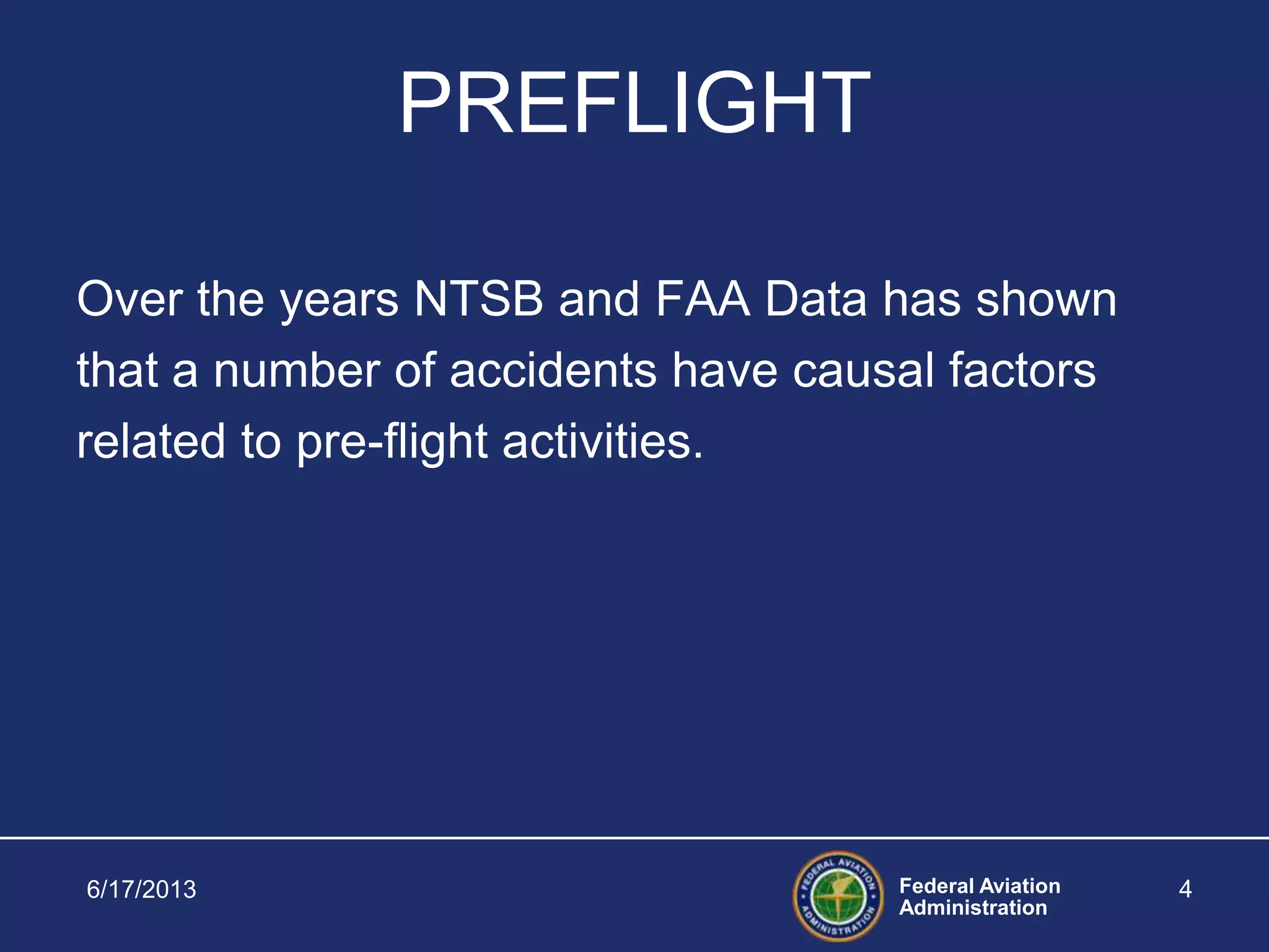 Federal Aviation
Administration
6/17/2013 4
PREFLIGHT
Over the years NTSB and FAA Data has shown
that a number of accidents have causal factors
related to pre-flight activities.
 