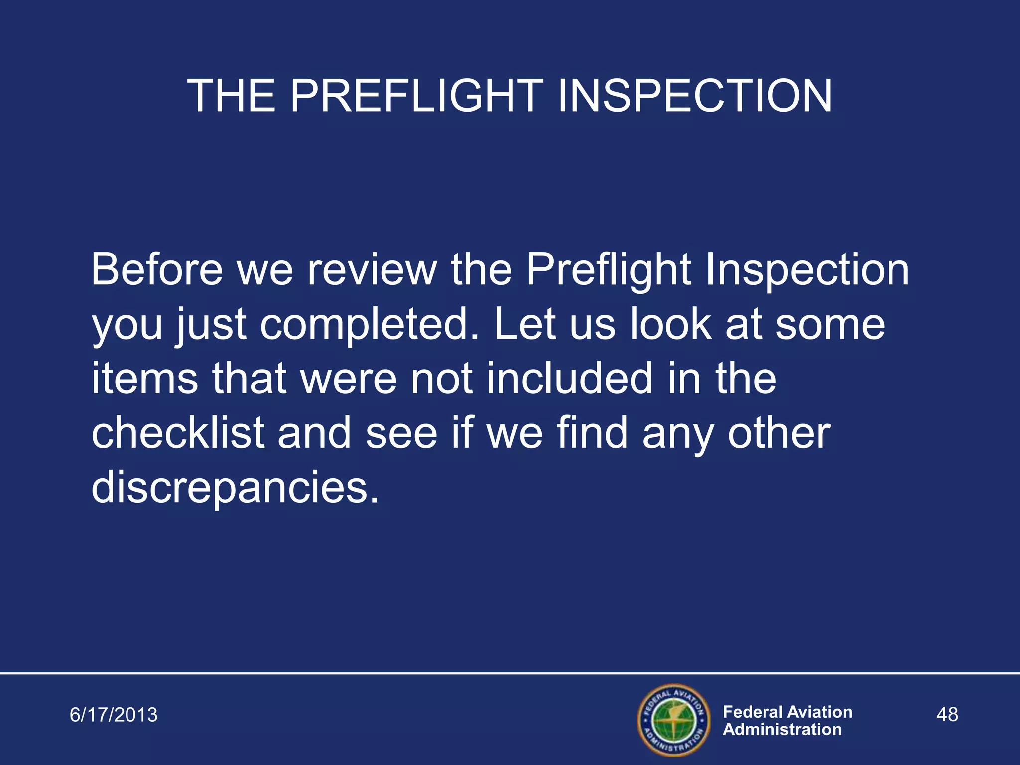 Federal Aviation
Administration
6/17/2013 48
THE PREFLIGHT INSPECTION
Before we review the Preflight Inspection
you just completed. Let us look at some
items that were not included in the
checklist and see if we find any other
discrepancies.
 