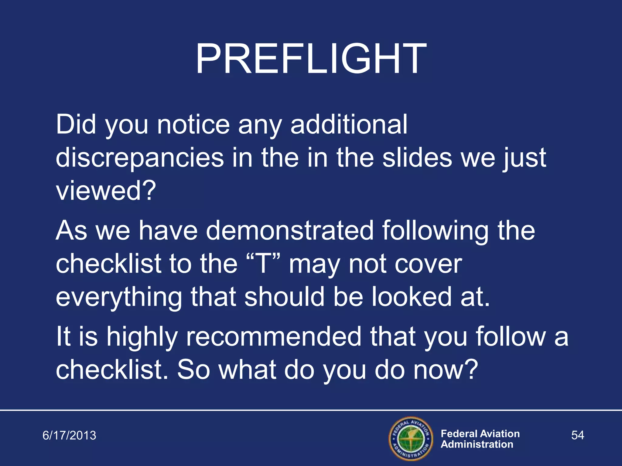 Federal Aviation
Administration
6/17/2013 54
PREFLIGHT
Did you notice any additional
discrepancies in the in the slides we just
viewed?
As we have demonstrated following the
checklist to the “T” may not cover
everything that should be looked at.
It is highly recommended that you follow a
checklist. So what do you do now?
 