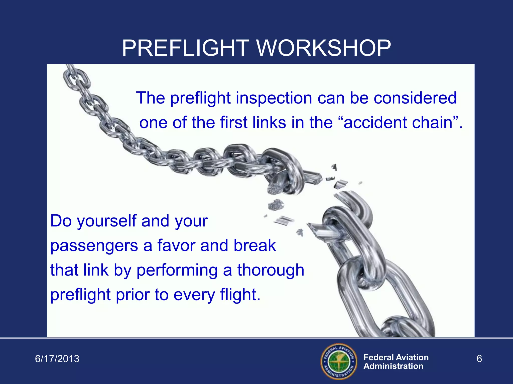Federal Aviation
Administration
6/17/2013 6
PREFLIGHT WORKSHOP
The preflight inspection can be considered
one of the first links in the “accident chain”.
Do yourself and your
passengers a favor and break
that link by performing a thorough
preflight prior to every flight.
 
