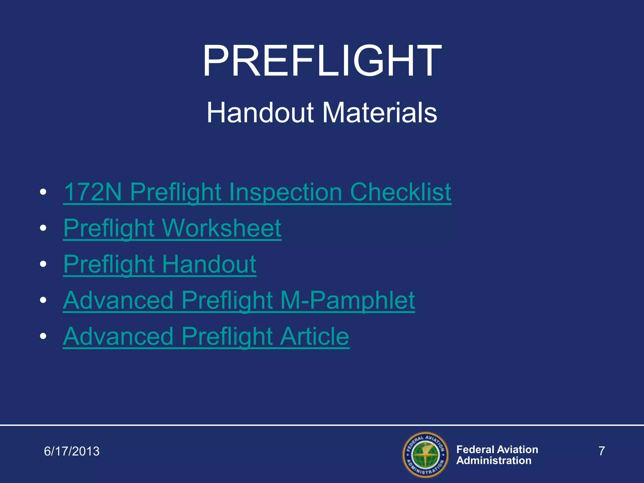 Federal Aviation
Administration
6/17/2013 7
PREFLIGHT
Handout Materials
• 172N Preflight Inspection Checklist
• Preflight Worksheet
• Preflight Handout
• Advanced Preflight M-Pamphlet
• Advanced Preflight Article
 