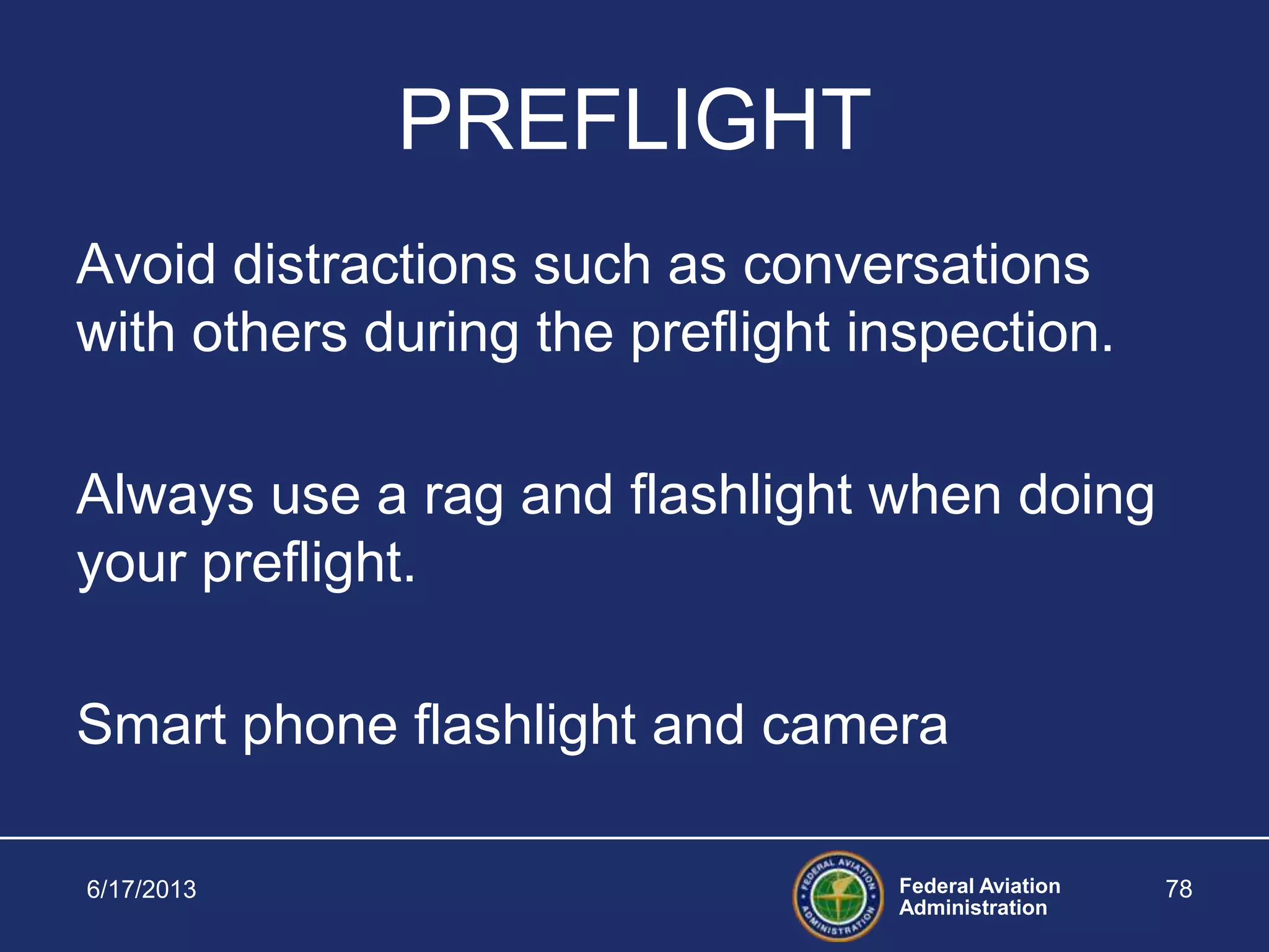 Federal Aviation
Administration
PREFLIGHT
Avoid distractions such as conversations
with others during the preflight inspection.
Always use a rag and flashlight when doing
your preflight.
Smart phone flashlight and camera
6/17/2013 78
 