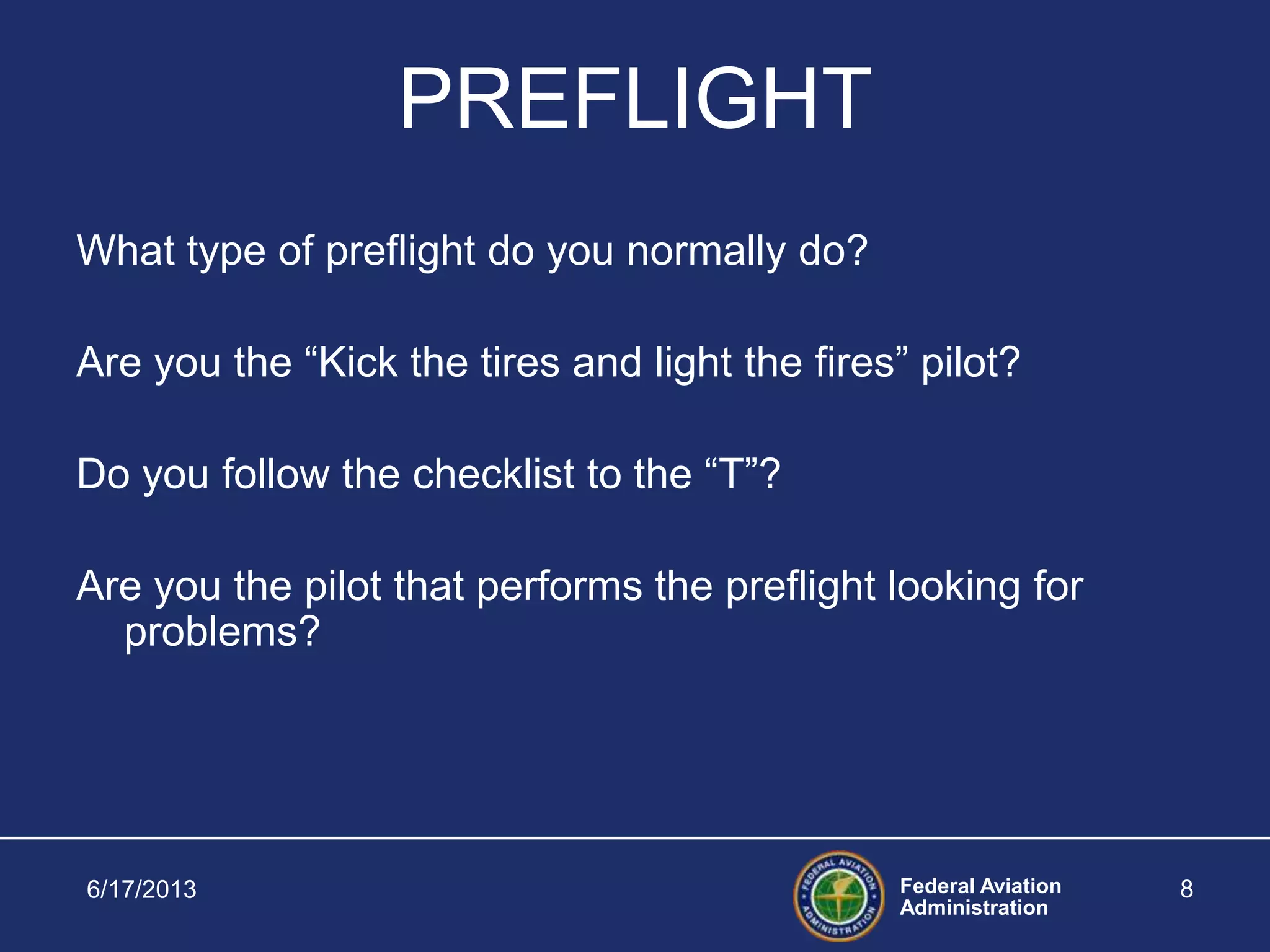 Federal Aviation
Administration
6/17/2013 8
PREFLIGHT
What type of preflight do you normally do?
Are you the “Kick the tires and light the fires” pilot?
Do you follow the checklist to the “T”?
Are you the pilot that performs the preflight looking for
problems?
 