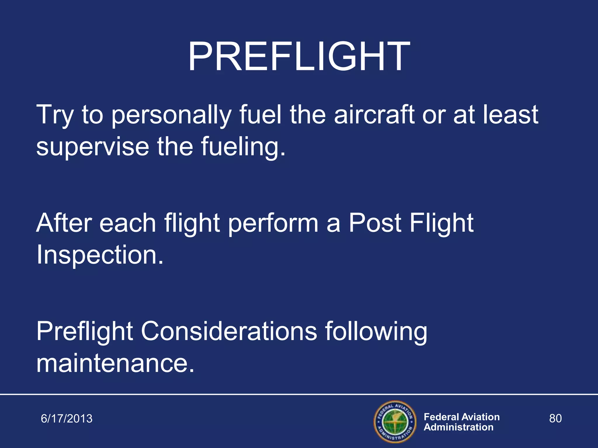 Federal Aviation
Administration
PREFLIGHT
Try to personally fuel the aircraft or at least
supervise the fueling.
After each flight perform a Post Flight
Inspection.
Preflight Considerations following
maintenance.
6/17/2013 80
 