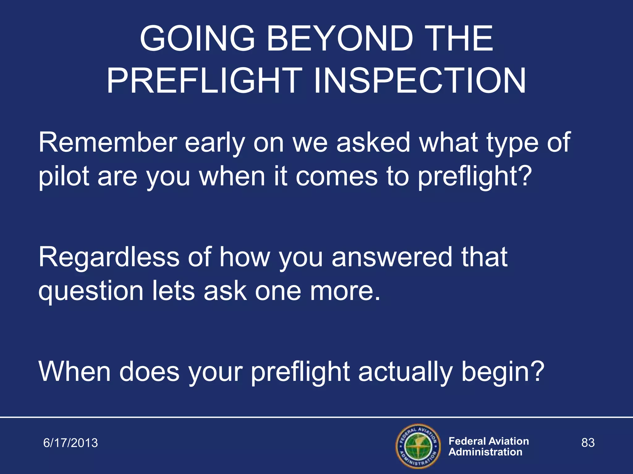 Federal Aviation
Administration
6/17/2013 83
GOING BEYOND THE
PREFLIGHT INSPECTION
Remember early on we asked what type of
pilot are you when it comes to preflight?
Regardless of how you answered that
question lets ask one more.
When does your preflight actually begin?
 