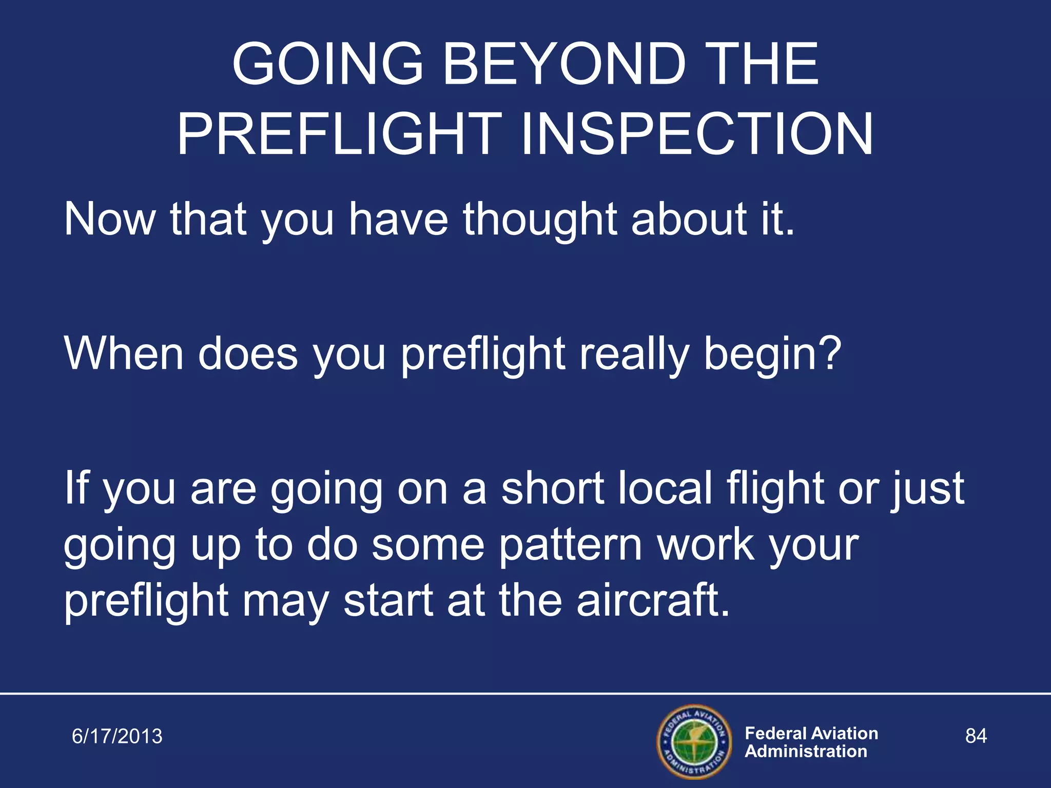 Federal Aviation
Administration
6/17/2013 84
GOING BEYOND THE
PREFLIGHT INSPECTION
Now that you have thought about it.
When does you preflight really begin?
If you are going on a short local flight or just
going up to do some pattern work your
preflight may start at the aircraft.
 