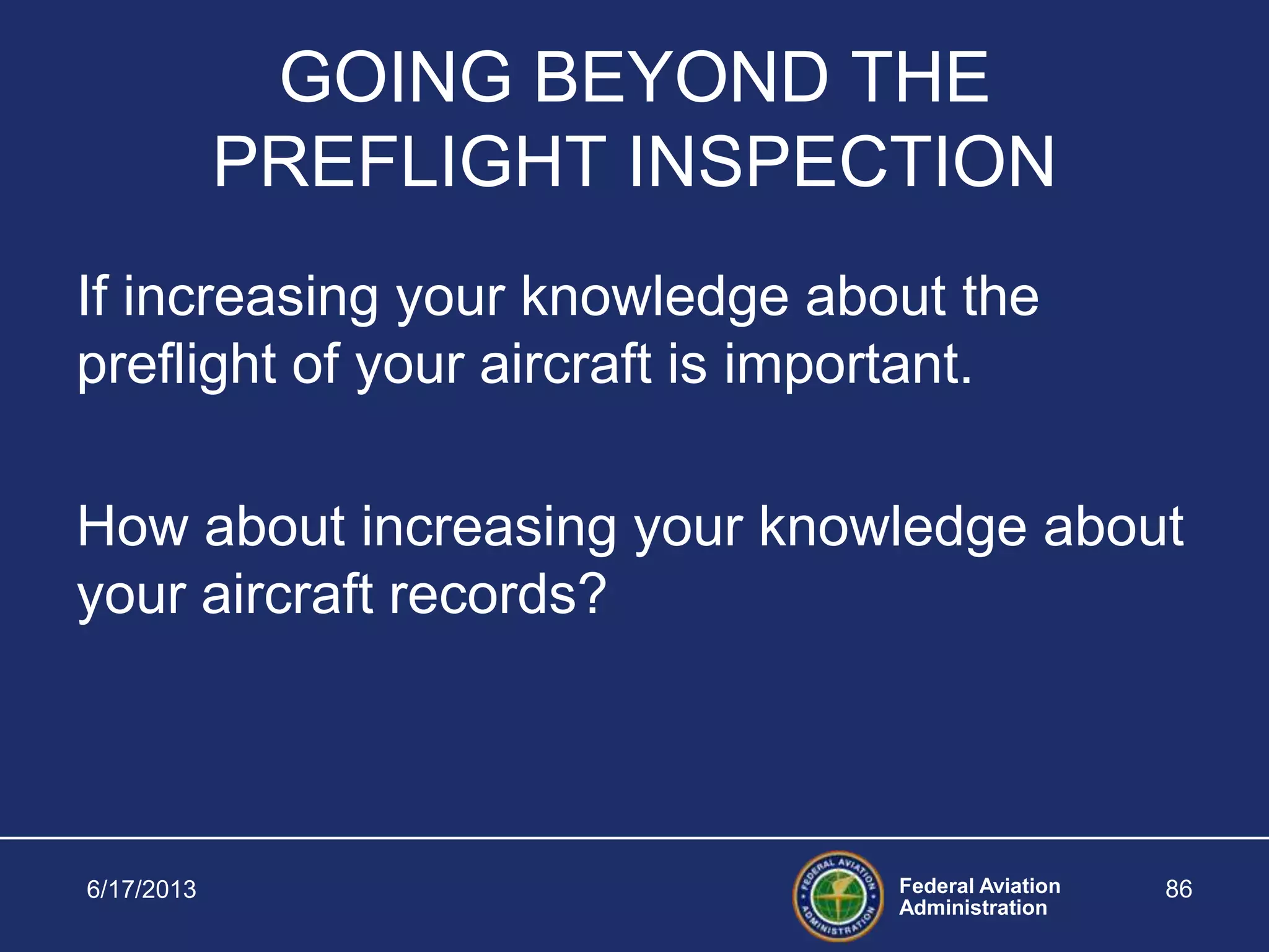 Federal Aviation
Administration
6/17/2013 86
GOING BEYOND THE
PREFLIGHT INSPECTION
If increasing your knowledge about the
preflight of your aircraft is important.
How about increasing your knowledge about
your aircraft records?
 