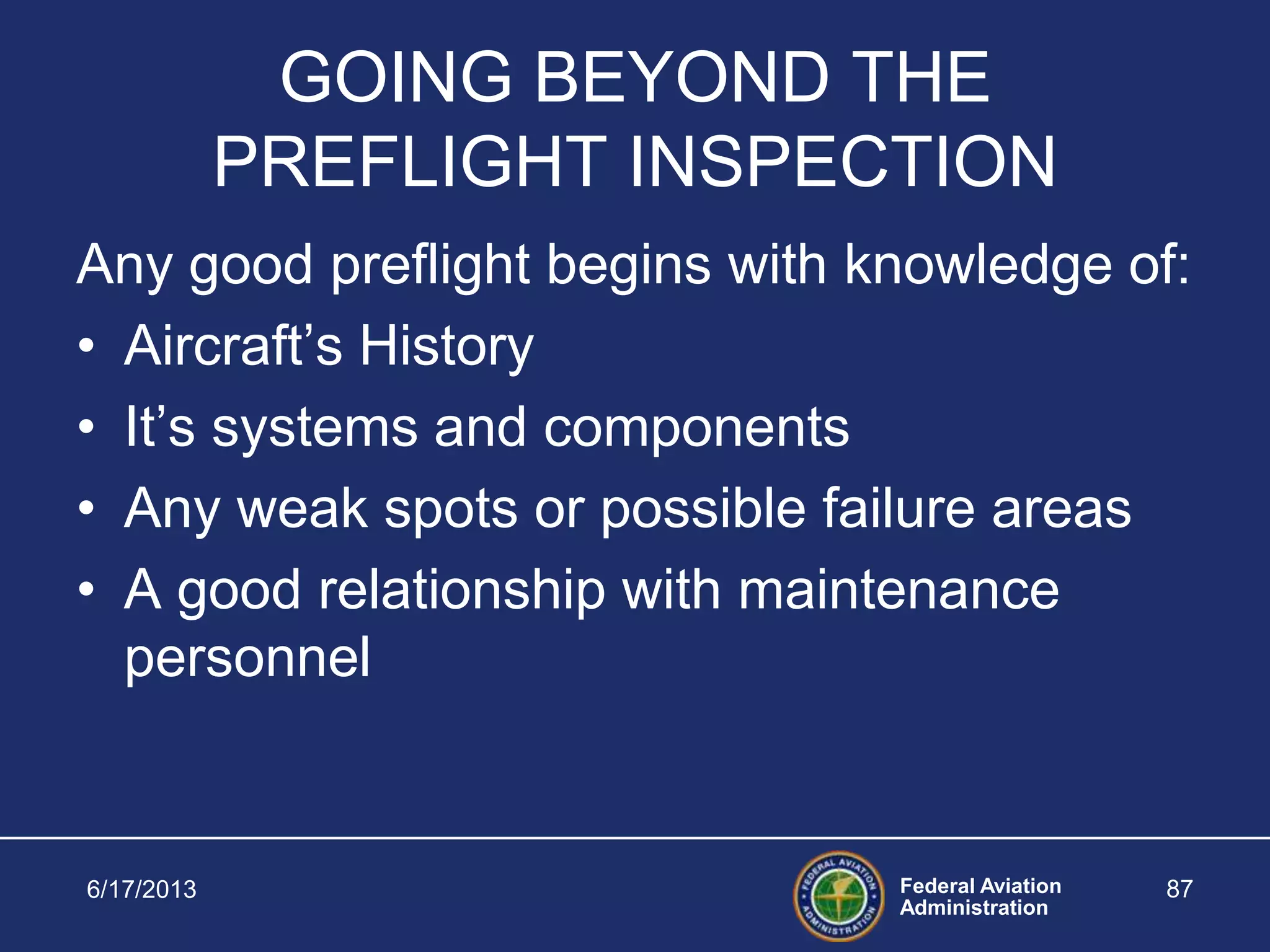 Federal Aviation
Administration
6/17/2013 87
GOING BEYOND THE
PREFLIGHT INSPECTION
Any good preflight begins with knowledge of:
• Aircraft’s History
• It’s systems and components
• Any weak spots or possible failure areas
• A good relationship with maintenance
personnel
 