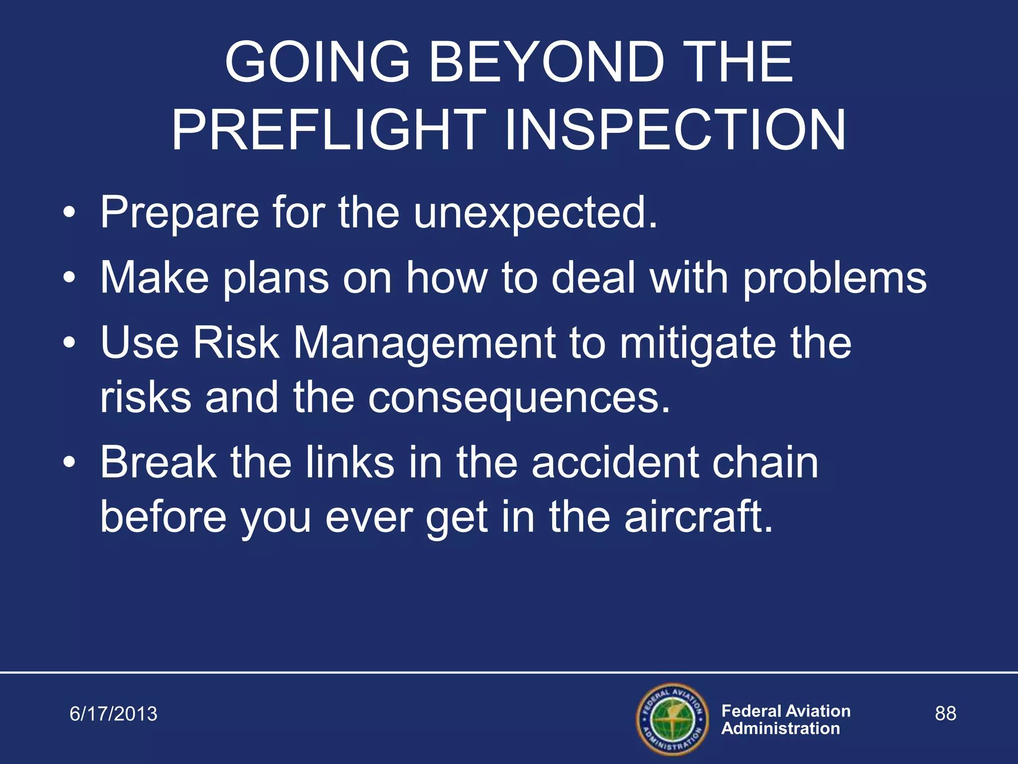 Federal Aviation
Administration
6/17/2013 88
GOING BEYOND THE
PREFLIGHT INSPECTION
• Prepare for the unexpected.
• Make plans on how to deal with problems
• Use Risk Management to mitigate the
risks and the consequences.
• Break the links in the accident chain
before you ever get in the aircraft.
 