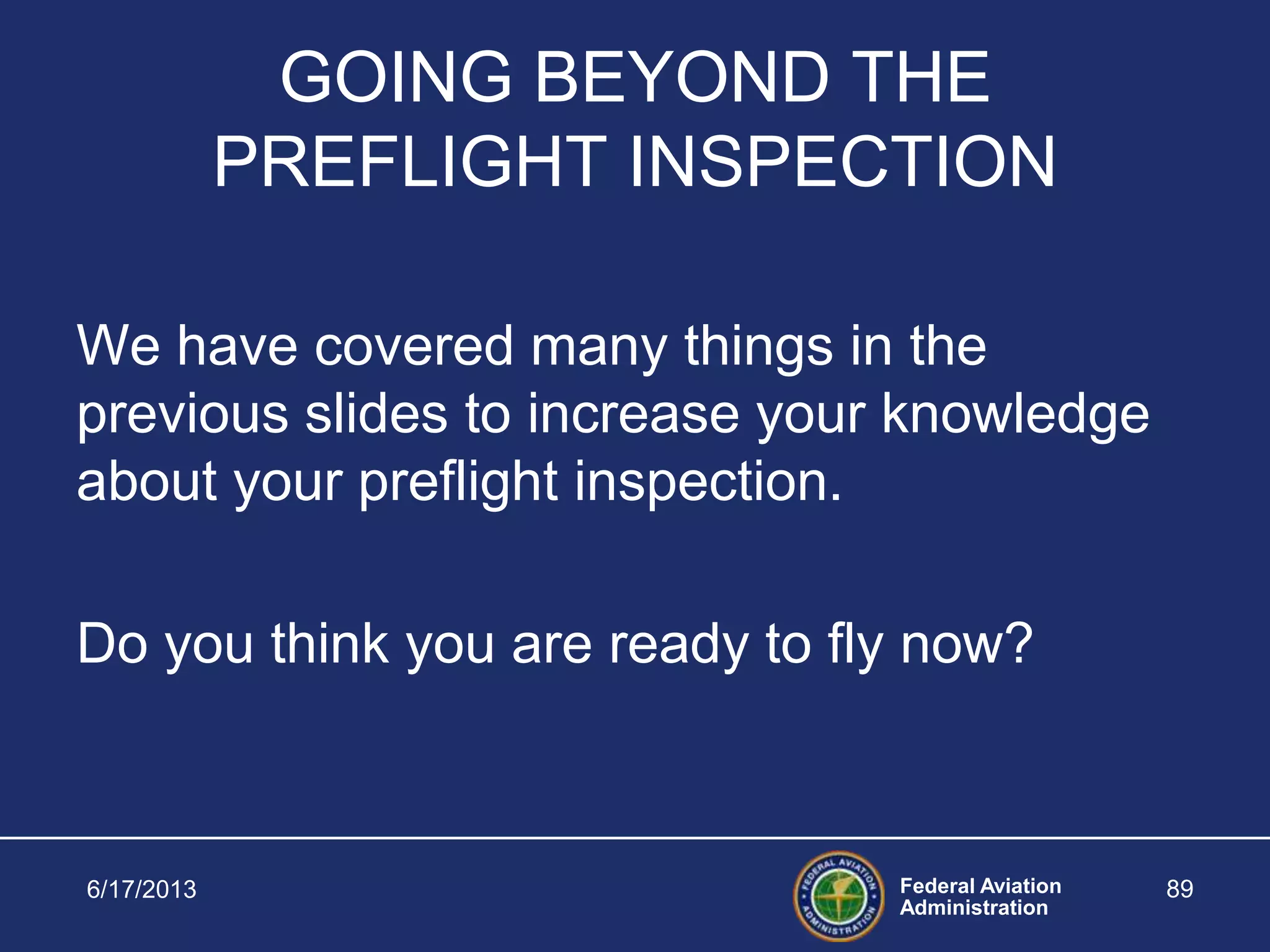 Federal Aviation
Administration
6/17/2013 89
GOING BEYOND THE
PREFLIGHT INSPECTION
We have covered many things in the
previous slides to increase your knowledge
about your preflight inspection.
Do you think you are ready to fly now?
 