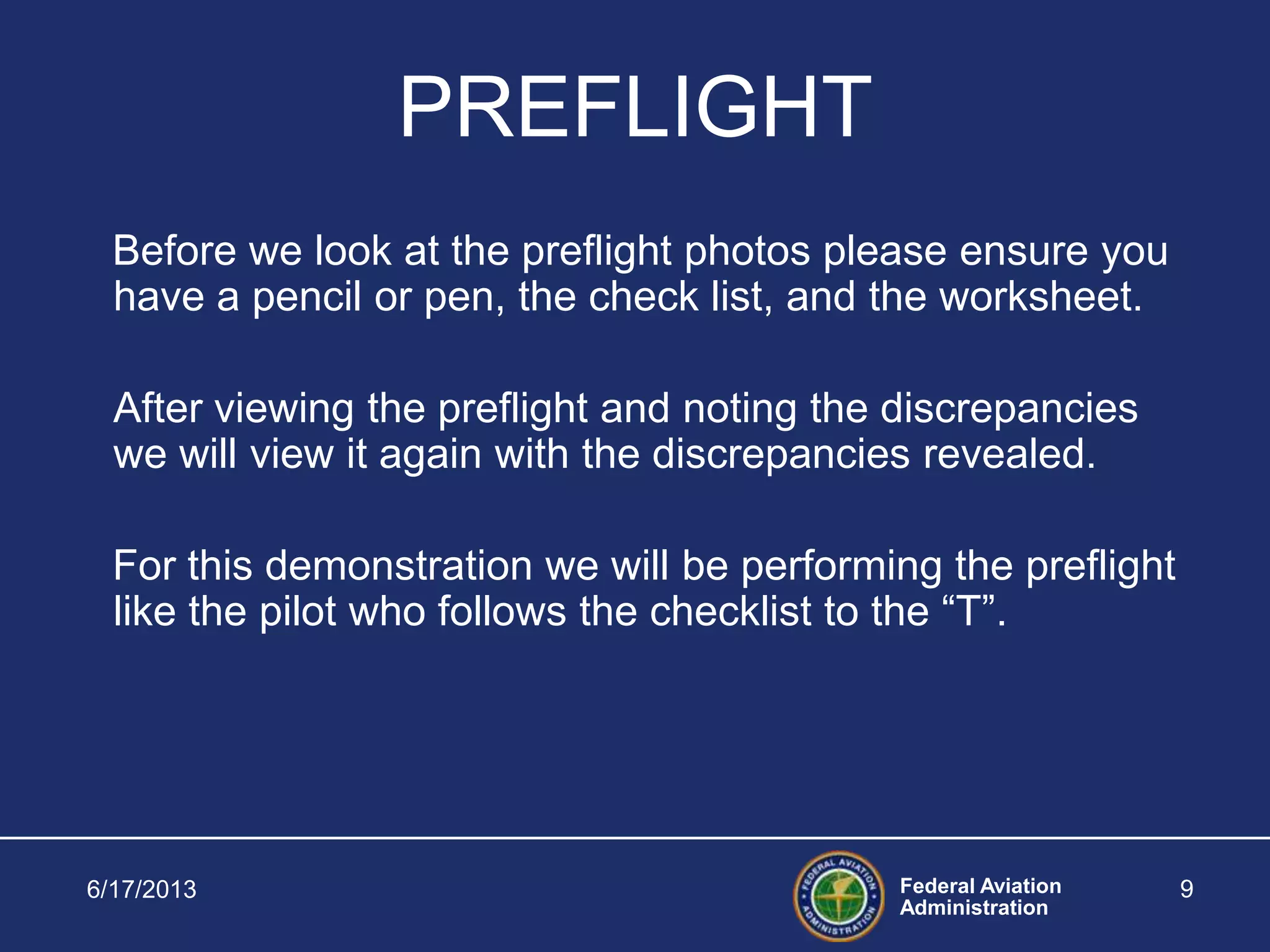 Federal Aviation
Administration
6/17/2013 9
PREFLIGHT
Before we look at the preflight photos please ensure you
have a pencil or pen, the check list, and the worksheet.
After viewing the preflight and noting the discrepancies
we will view it again with the discrepancies revealed.
For this demonstration we will be performing the preflight
like the pilot who follows the checklist to the “T”.
 