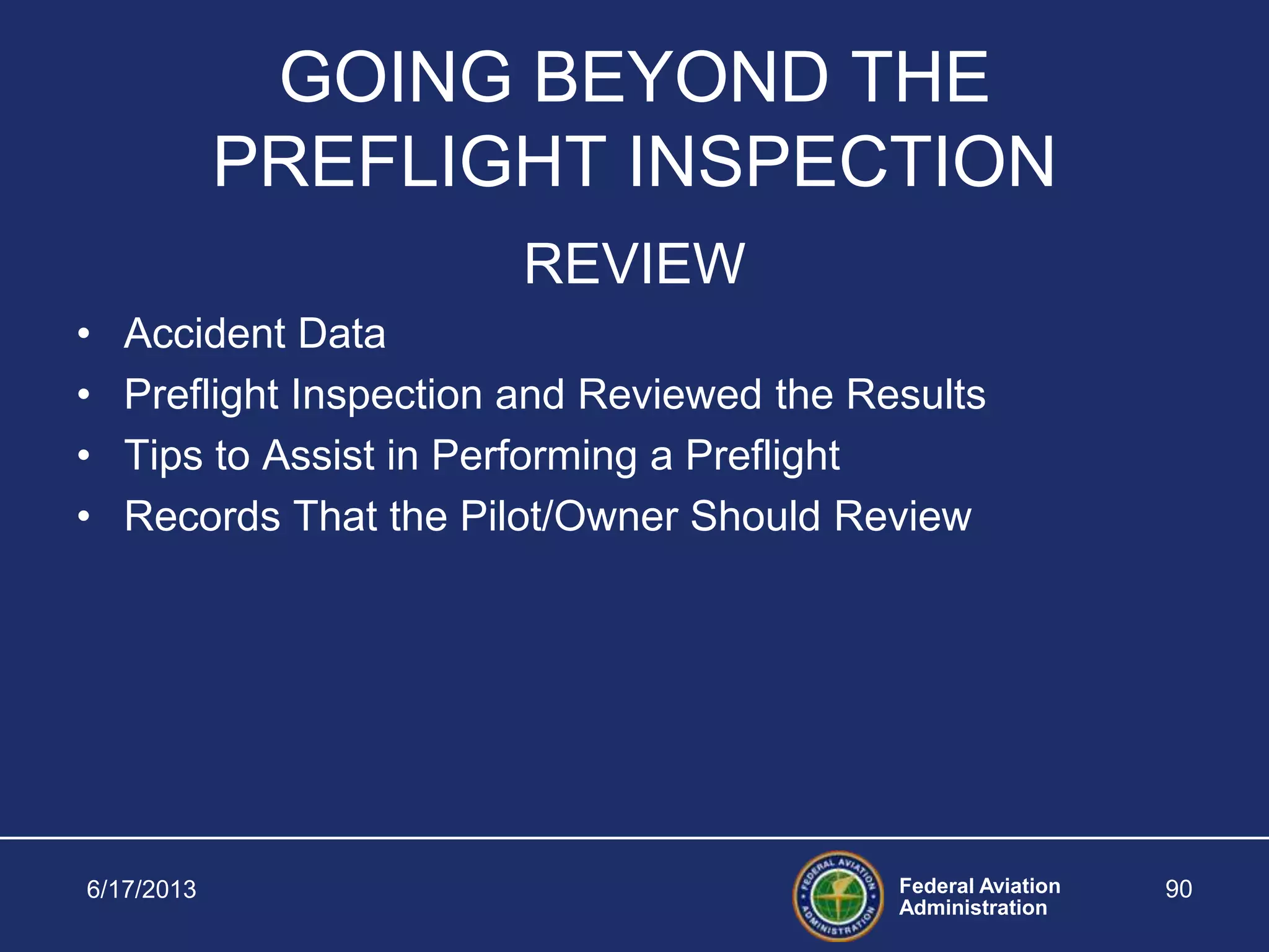 Federal Aviation
Administration
6/17/2013 90
GOING BEYOND THE
PREFLIGHT INSPECTION
REVIEW
• Accident Data
• Preflight Inspection and Reviewed the Results
• Tips to Assist in Performing a Preflight
• Records That the Pilot/Owner Should Review
 