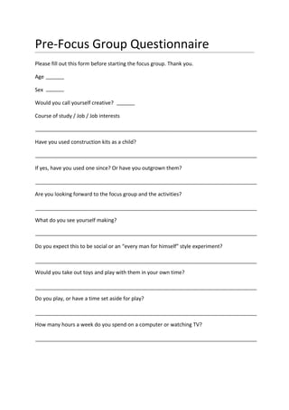 Pre-Focus Group Questionnaire
Please fill out this form before starting the focus group. Thank you.

Age

Sex

Would you call yourself creative?

Course of study / Job / Job interests



Have you used construction kits as a child?



If yes, have you used one since? Or have you outgrown them?



Are you looking forward to the focus group and the activities?



What do you see yourself making?



Do you expect this to be social or an “every man for himself” style experiment?



Would you take out toys and play with them in your own time?



Do you play, or have a time set aside for play?



How many hours a week do you spend on a computer or watching TV?
 