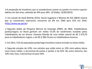 A proporção de brasileiros que se autodeclaram pretos ou pardos no ensino superior
dobrou em dez anos, saltando de 19% para 38%. (O Globo, 12/05/2013)
 Um estudo de Kaizô Beltrão (FGV), Sonoe Sugahara e Moema De Poli (IBGE) mostra
que os casamentos interraciais cresceram de 8% em 1960 para 31% em 2010.
(http://www.sae.gov.br)
 Segundo dados da Pesquisa Mensal de Emprego (PME), do IBGE, trabalhadores
pardos/negros no Brasil ganham em média 57,4% do rendimento recebido pelos
trabalhadores de cor branca. Estamos falando de uma média salarial de R$ 1.374,79
para os trabalhadores negros, e de R$ 2.396,74 para os trabalhadores brancos.
 Em 2011, 51% da população parda/negra brasileira estava incluída na classe média.
 Segundo estudos da UFRJ, nos estratos que estão entre os 10% mais pobres dessa
nova classe média, o percentual de pretos e pardos é de 62%. No outro extremo, dos
10% mais ricos, o percentual cai para 39%.
 