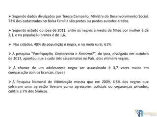  Segundo dados divulgados por Tereza Campello, Ministra do Desenvolvimento Social,
73% dos cadastrados no Bolsa Família são pretos ou pardos autodeclarados.
 Segundo estudo do Ipea de 2011, entre os negros a média de filhos por mulher é de
2,1, e na população branca é de 1,6.
 Nas cidades, 48% da população é negra, e no meio rural, 61%.
 A pesquisa ”Participação, Democracia e Racismo?”, do Ipea, divulgada em outubro
de 2013, apontou que a cada três assassinatos no País, dois vitimam negros.
 A chance de um adolescente negro ser assassinado é 3,7 vezes maior em
comparação com os brancos. (Ipea)
 A Pesquisa Nacional de Vitimização mostra que em 2009, 6,5% dos negros que
sofreram uma agressão tiveram como agressores policiais ou seguranças privados,
contra 3,7% dos brancos.
 