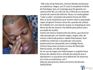 “Até o dia 10 de fevereiro, Vinicius Romão contrariava
as estatísticas. Negro, aos 27 anos é estudante finalista
de Psicologia, tem um emprego que lhe garante um
salário entre R$ 1,6 e R$ 2,0 mil, é filho de um tenente-
coronel da reserva do Exército. Atuou na novela global
“Lado a Lado”, vencedora do prêmio Emmy de 2013.
Mas as duras estatísticas que recaem sobre a população
negra atingiram Vinicius nesse dia, quando ele voltava
do trabalho em uma loja de roupas no shopping da zona
Norte do Rio de Janeiro e foi detido pela polícia sob a
acusação de assalto.
Contra ele havia o testemunho da vítima, que disse ter
sido atacada por um homem negro, magro, alto, de
camisa e bermuda pretas e cabelo black-power. Sem
evidências materiais e acusado por uma prova
testemunhal em desacordo com o Código Penal,
Vinícius ficou duas semanas na Casa de Detenção
Patricia Acioli, em São Gonçalo.
Se em vez de negro com black-power o suspeito fosse
branco de cabelos lisos a atitude dos policiais que o
abordaram e o autuaram seria diferente? Se levarmos
em conta as estatísticas, sim.”
(Marcos Sacramento, Diário do Centro do Mundo,
26/02/2014)
 