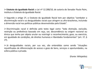  Estatuto da Igualdade Racial: a Lei nº 12.288/10, de autoria do Senador Paulo Paim,
instituiu o Estatuto da Igualdade Racial.
 Segundo o artigo 1º, o Estatuto da Igualdade Racial tem por objetivo “combater a
discriminação racial e as desigualdades raciais que atingem os afro-brasileiros, incluindo
a dimensão racial nas políticas públicas desenvolvidas pelo Estado”.
 Discriminação racial é definida pelo texto legal como “toda distinção, exclusão,
restrição ou preferência baseada em raça, cor, descendência ou origem nacional ou
étnica que tenha por objeto anular ou restringir o reconhecimento, gozo, ou exercício,
em igualdade de condições, de direitos humanos e liberdades fundamentais” (art. 1º, §
1º).
 Já desigualdades raciais, por sua vez, são entendidas como sendo “situações
injustificadas de diferenciação de acesso e gozo de bens, serviços e oportunidades, na
esfera pública e privada.
(Fonte: Wikipédia)
 