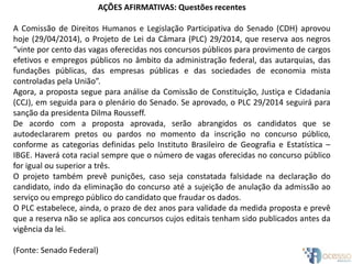 AÇÕES AFIRMATIVAS: Questões recentes
A Comissão de Direitos Humanos e Legislação Participativa do Senado (CDH) aprovou
hoje (29/04/2014), o Projeto de Lei da Câmara (PLC) 29/2014, que reserva aos negros
“vinte por cento das vagas oferecidas nos concursos públicos para provimento de cargos
efetivos e empregos públicos no âmbito da administração federal, das autarquias, das
fundações públicas, das empresas públicas e das sociedades de economia mista
controladas pela União”.
Agora, a proposta segue para análise da Comissão de Constituição, Justiça e Cidadania
(CCJ), em seguida para o plenário do Senado. Se aprovado, o PLC 29/2014 seguirá para
sanção da presidenta Dilma Rousseff.
De acordo com a proposta aprovada, serão abrangidos os candidatos que se
autodeclararem pretos ou pardos no momento da inscrição no concurso público,
conforme as categorias definidas pelo Instituto Brasileiro de Geografia e Estatística –
IBGE. Haverá cota racial sempre que o número de vagas oferecidas no concurso público
for igual ou superior a três.
O projeto também prevê punições, caso seja constatada falsidade na declaração do
candidato, indo da eliminação do concurso até a sujeição de anulação da admissão ao
serviço ou emprego público do candidato que fraudar os dados.
O PLC estabelece, ainda, o prazo de dez anos para validade da medida proposta e prevê
que a reserva não se aplica aos concursos cujos editais tenham sido publicados antes da
vigência da lei.
(Fonte: Senado Federal)
 