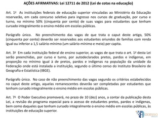 AÇÕES AFIRMATIVAS: Lei 12711 de 2012 (Lei de cotas na educação)
Art. 1o As instituições federais de educação superior vinculadas ao Ministério da Educação
reservarão, em cada concurso seletivo para ingresso nos cursos de graduação, por curso e
turno, no mínimo 50% (cinquenta por cento) de suas vagas para estudantes que tenham
cursado integralmente o ensino médio em escolas públicas.
Parágrafo único. No preenchimento das vagas de que trata o caput deste artigo, 50%
(cinquenta por cento) deverão ser reservados aos estudantes oriundos de famílias com renda
igual ou inferior a 1,5 salário-mínimo (um salário-mínimo e meio) per capita.
Art. 3o Em cada instituição federal de ensino superior, as vagas de que trata o art. 1o desta Lei
serão preenchidas, por curso e turno, por autodeclarados pretos, pardos e indígenas, em
proporção no mínimo igual à de pretos, pardos e indígenas na população da unidade da
Federação onde está instalada a instituição, segundo o último censo do Instituto Brasileiro de
Geografia e Estatística (IBGE).
Parágrafo único. No caso de não preenchimento das vagas segundo os critérios estabelecidos
no caput deste artigo, aquelas remanescentes deverão ser completadas por estudantes que
tenham cursado integralmente o ensino médio em escolas públicas.
Art. 7o O Poder Executivo promoverá, no prazo de 10 (dez) anos, a contar da publicação desta
Lei, a revisão do programa especial para o acesso de estudantes pretos, pardos e indígenas,
bem como daqueles que tenham cursado integralmente o ensino médio em escolas públicas, às
instituições de educação superior.
 
