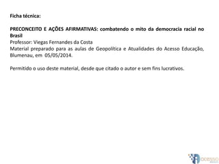 Ficha técnica:
PRECONCEITO E AÇÕES AFIRMATIVAS: combatendo o mito da democracia racial no
Brasil
Professor: Viegas Fernandes da Costa
Material preparado para as aulas de Geopolítica e Atualidades do Acesso Educação,
Blumenau, em 05/05/2014.
Permitido o uso deste material, desde que citado o autor e sem fins lucrativos.
 