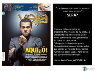 “... o preconceito quebrou a cara –
talvez para sempre.”
SERÁ?
Em entrevista concedida ao
programa Altas Horas, da TV Globo, o
lateral direito do Barcelona, Daniel
Alves, contou que “não gosta muito”
do nome da campanha.
“Não gosto muito da campanha
‘Somos todos macacos’ porque acho
que somos a evolução disso. Somos
humanos e todos iguais. Acho que é
isso que devemos defender”.
(Fonte: Portal Terra, 04/05/2014)
 
