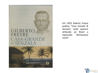 Em 1933 Giberto Freyre
publica “Casa Grande &
Senzala”, onde aparece
atribuída ao Brasil a
expressão “democracia
racial”.
 