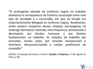 “O contingente elevado de mulheres negras no trabalho
doméstico é consequência da histórica associação entre este
tipo de atividade e a escravidão, em que tal função era
majoritariamente delegada às mulheres negras. Atualmente,
ainda existem resquícios dessas relações escravagistas no
emprego doméstico, havendo, com frequência, preconceito e
desrespeito aos direitos humanos e aos direitos
fundamentais no trabalho. As relações de trabalho são
marcadas, muitas vezes, por relações interpessoais e
familiares, descaracterizando o caráter profissional da
ocupação.”
(DIEESE. O emprego doméstico no Brasil. Estudos e Pesquisas, nº 68, agosto de
2013, p. 06).
 