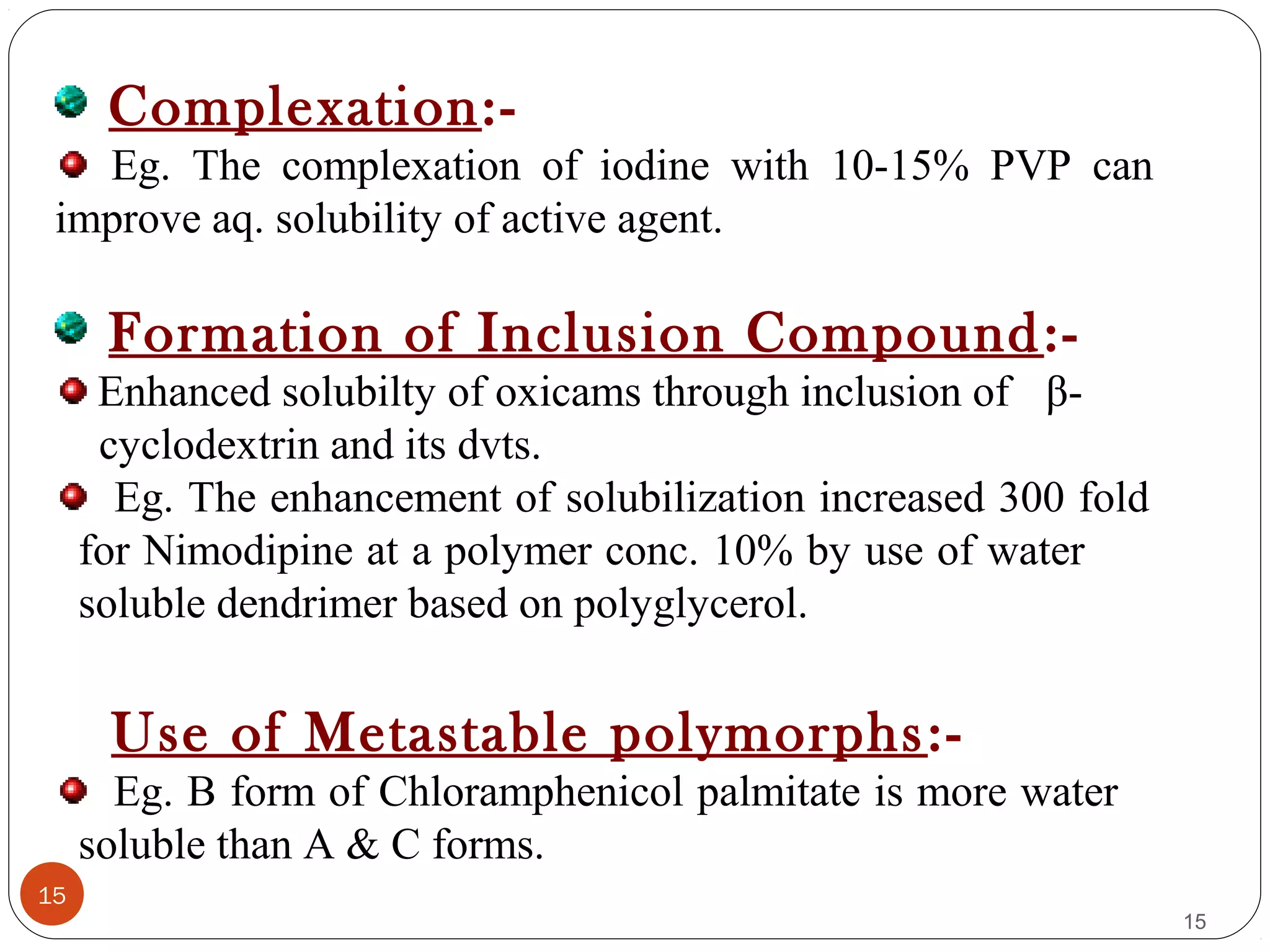 15
15
Complexation:-
Eg. The complexation of iodine with 10-15% PVP can
improve aq. solubility of active agent.
Formation of Inclusion Compound:-
Enhanced solubilty of oxicams through inclusion of β-
cyclodextrin and its dvts.
Eg. The enhancement of solubilization increased 300 fold
for Nimodipine at a polymer conc. 10% by use of water
soluble dendrimer based on polyglycerol.
Use of Metastable polymorphs:-
Eg. B form of Chloramphenicol palmitate is more water
soluble than A & C forms.
 