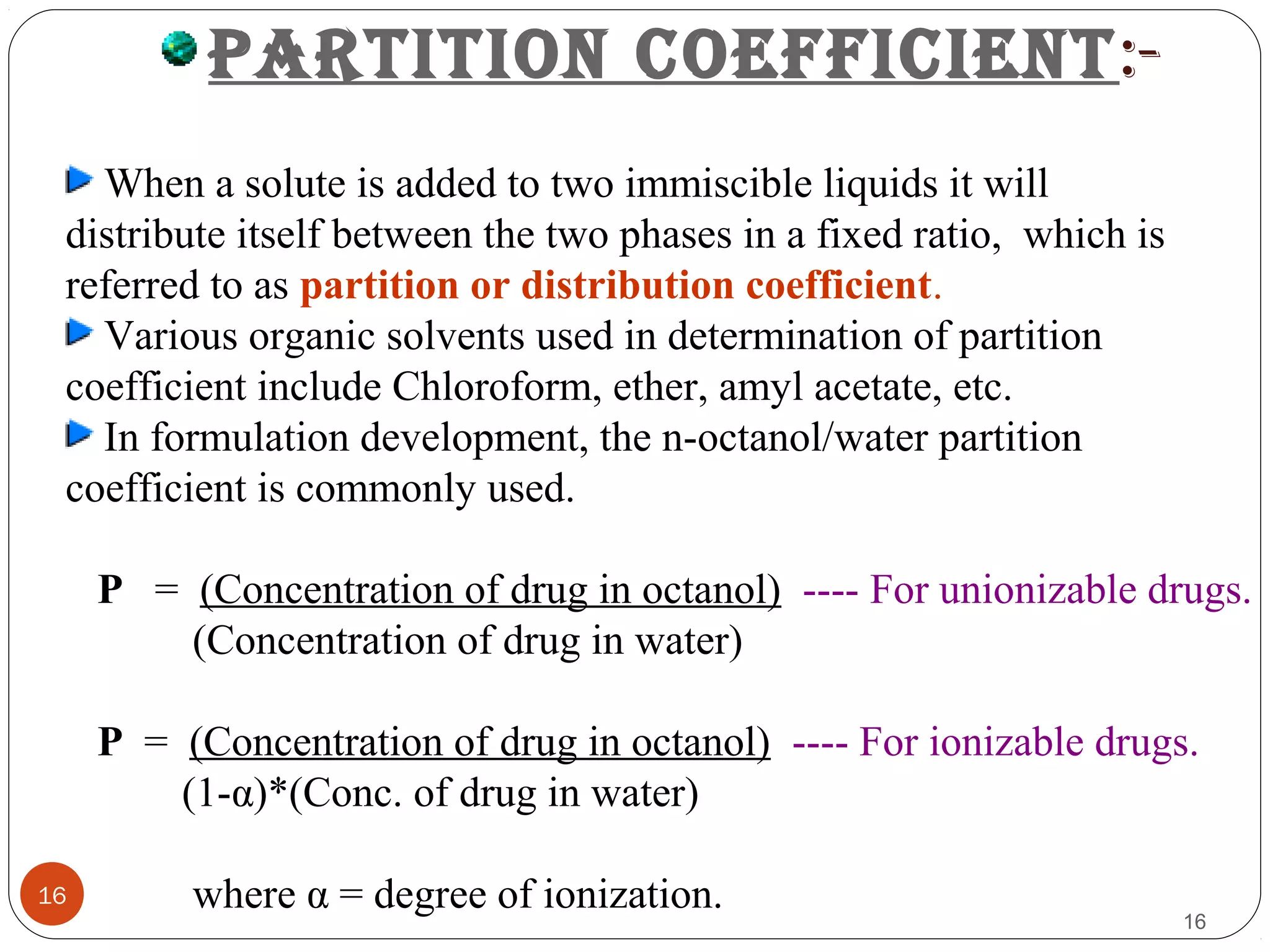 16
16
PARTITION COEFFICIENT:-
When a solute is added to two immiscible liquids it will
distribute itself between the two phases in a fixed ratio, which is
referred to as partition or distribution coefficient.
Various organic solvents used in determination of partition
coefficient include Chloroform, ether, amyl acetate, etc.
In formulation development, the n-octanol/water partition
coefficient is commonly used.
P = (Concentration of drug in octanol) ---- For unionizable drugs.
(Concentration of drug in water)
P = (Concentration of drug in octanol) ---- For ionizable drugs.
(1-α)*(Conc. of drug in water)
where α = degree of ionization.
 