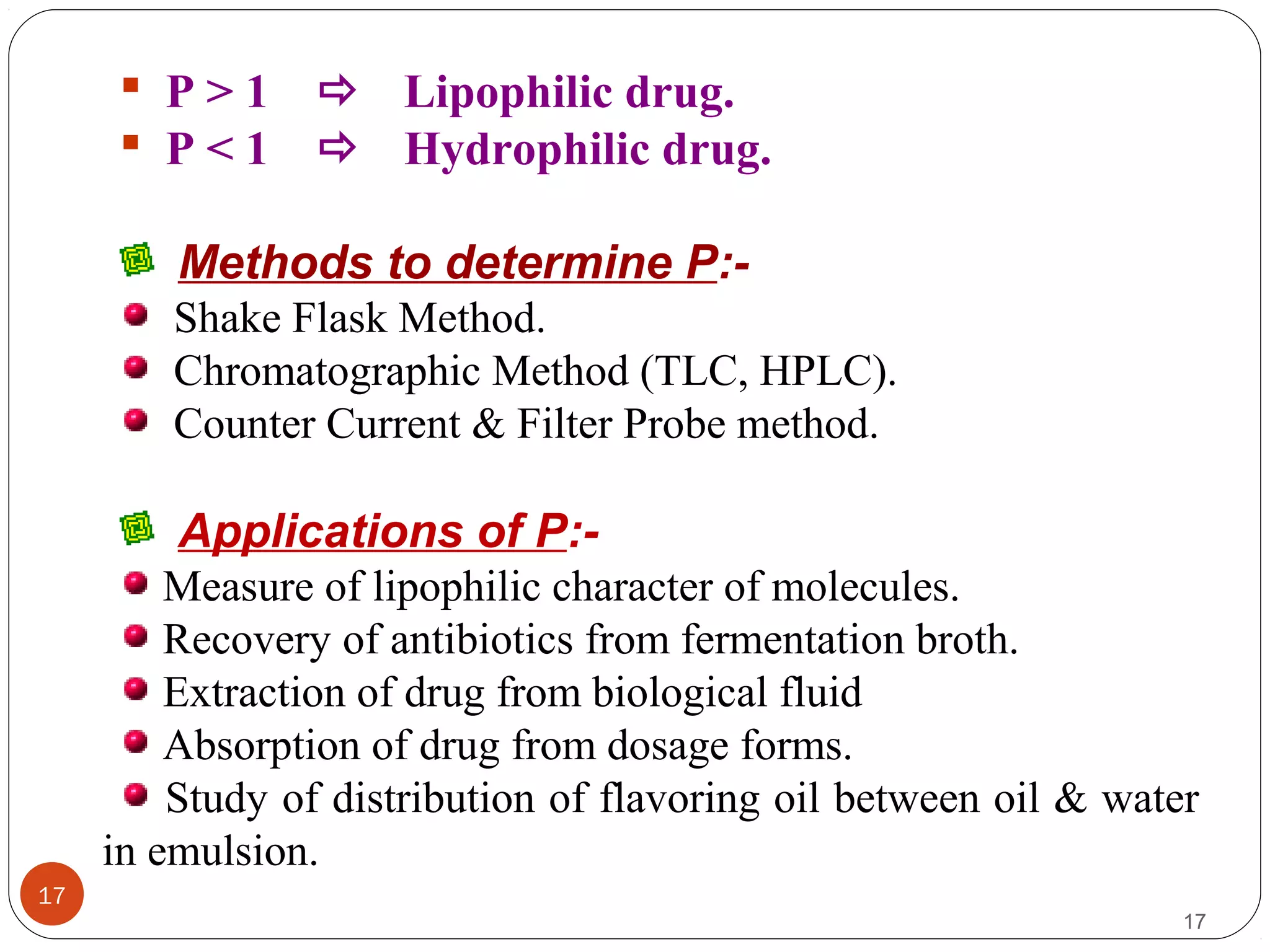 17
17
 P > 1  Lipophilic drug.
 P < 1  Hydrophilic drug.
Methods to determine P:-
Shake Flask Method.
Chromatographic Method (TLC, HPLC).
Counter Current & Filter Probe method.
Applications of P:-
Measure of lipophilic character of molecules.
Recovery of antibiotics from fermentation broth.
Extraction of drug from biological fluid
Absorption of drug from dosage forms.
Study of distribution of flavoring oil between oil & water
in emulsion.
 