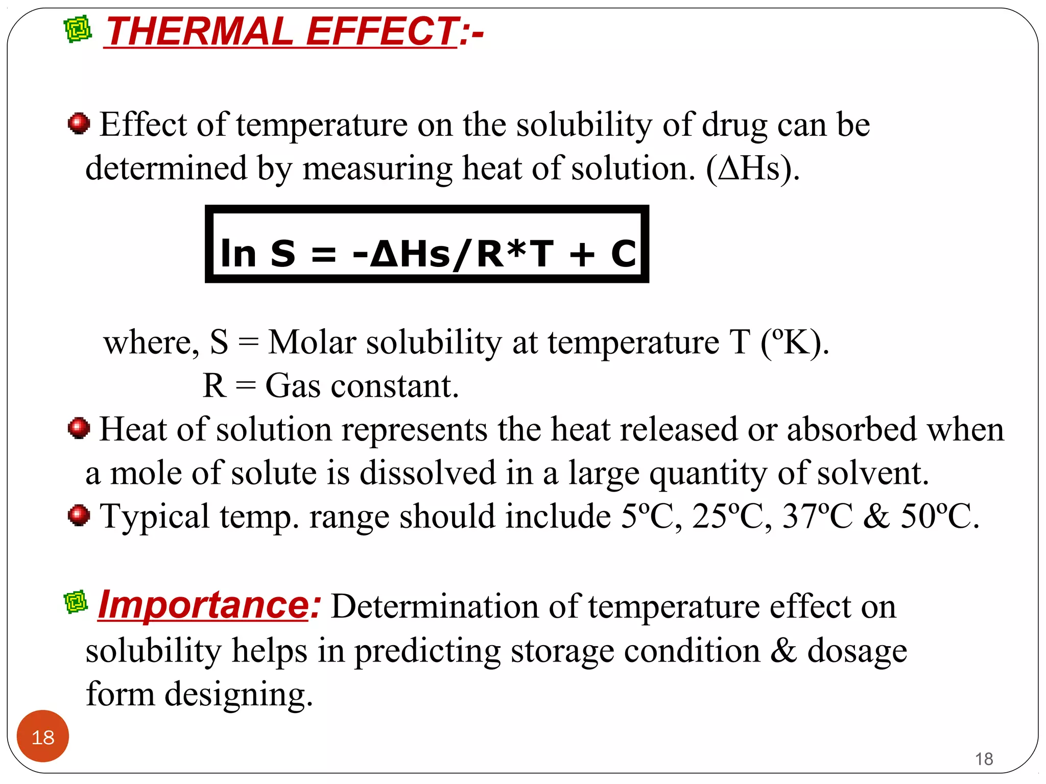 18
18
THERMAL EFFECT:-
Effect of temperature on the solubility of drug can be
determined by measuring heat of solution. (∆Hs).
ln S = -∆Hs/R*T + C
where, S = Molar solubility at temperature T (ºK).
R = Gas constant.
Heat of solution represents the heat released or absorbed when
a mole of solute is dissolved in a large quantity of solvent.
Typical temp. range should include 5ºC, 25ºC, 37ºC & 50ºC.
Importance: Determination of temperature effect on
solubility helps in predicting storage condition & dosage
form designing.
 