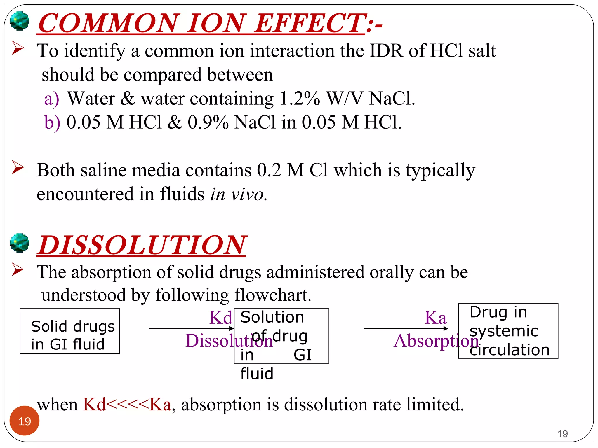 19
19
COMMON ION EFFECT:-
 To identify a common ion interaction the IDR of HCl salt
should be compared between
a) Water & water containing 1.2% W/V NaCl.
b) 0.05 M HCl & 0.9% NaCl in 0.05 M HCl.
 Both saline media contains 0.2 M Cl which is typically
encountered in fluids in vivo.
DISSOLUTION
 The absorption of solid drugs administered orally can be
understood by following flowchart.
Kd Ka
Dissolution Absorption
when Kd<<<<Ka, absorption is dissolution rate limited.
Solid drugs
in GI fluid
Solution
of drug
in GI
fluid
Drug in
systemic
circulation
 