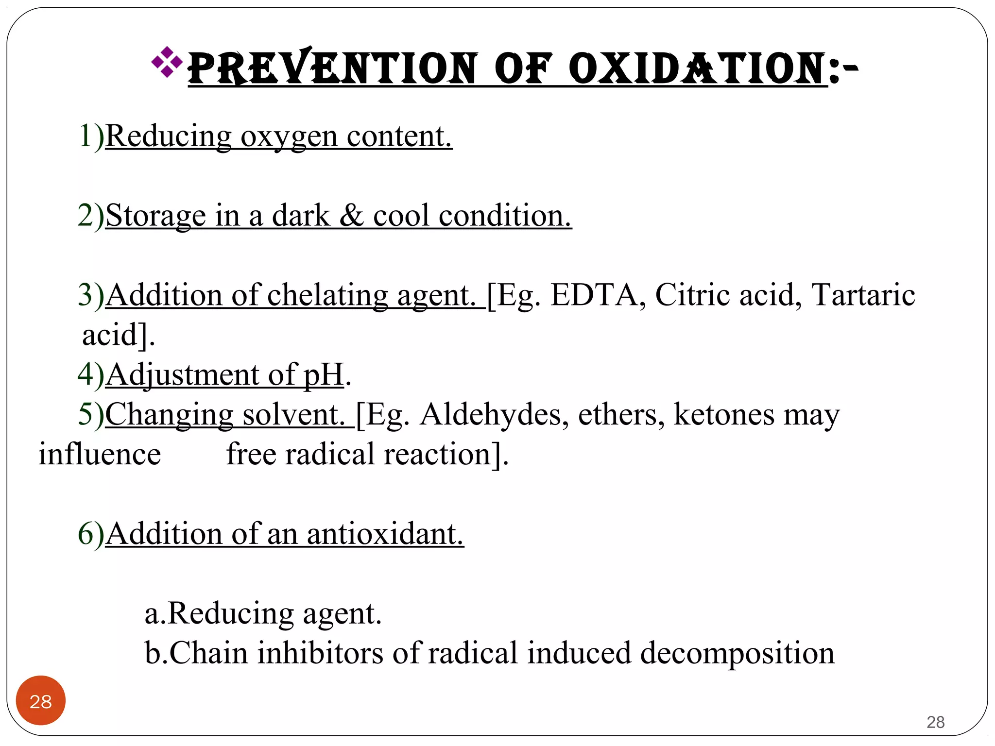 28
28
pREvENTION OF OXIDATION:-
1)Reducing oxygen content.
2)Storage in a dark & cool condition.
3)Addition of chelating agent. [Eg. EDTA, Citric acid, Tartaric
acid].
4)Adjustment of pH.
5)Changing solvent. [Eg. Aldehydes, ethers, ketones may
influence free radical reaction].
6)Addition of an antioxidant.
a.Reducing agent.
b.Chain inhibitors of radical induced decomposition
 