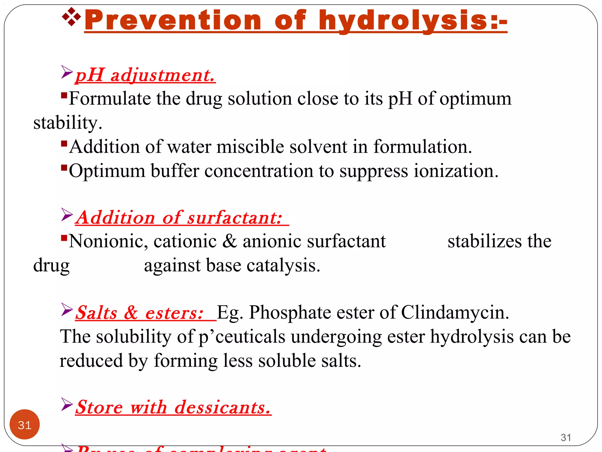 31
31
Prevention of hydrolysis:-
pH adjustment.
Formulate the drug solution close to its pH of optimum
stability.
Addition of water miscible solvent in formulation.
Optimum buffer concentration to suppress ionization.
Addition of surfactant:
Nonionic, cationic & anionic surfactant stabilizes the
drug against base catalysis.
Salts & esters: Eg. Phosphate ester of Clindamycin.
The solubility of p’ceuticals undergoing ester hydrolysis can be
reduced by forming less soluble salts.
Store with dessicants.
 