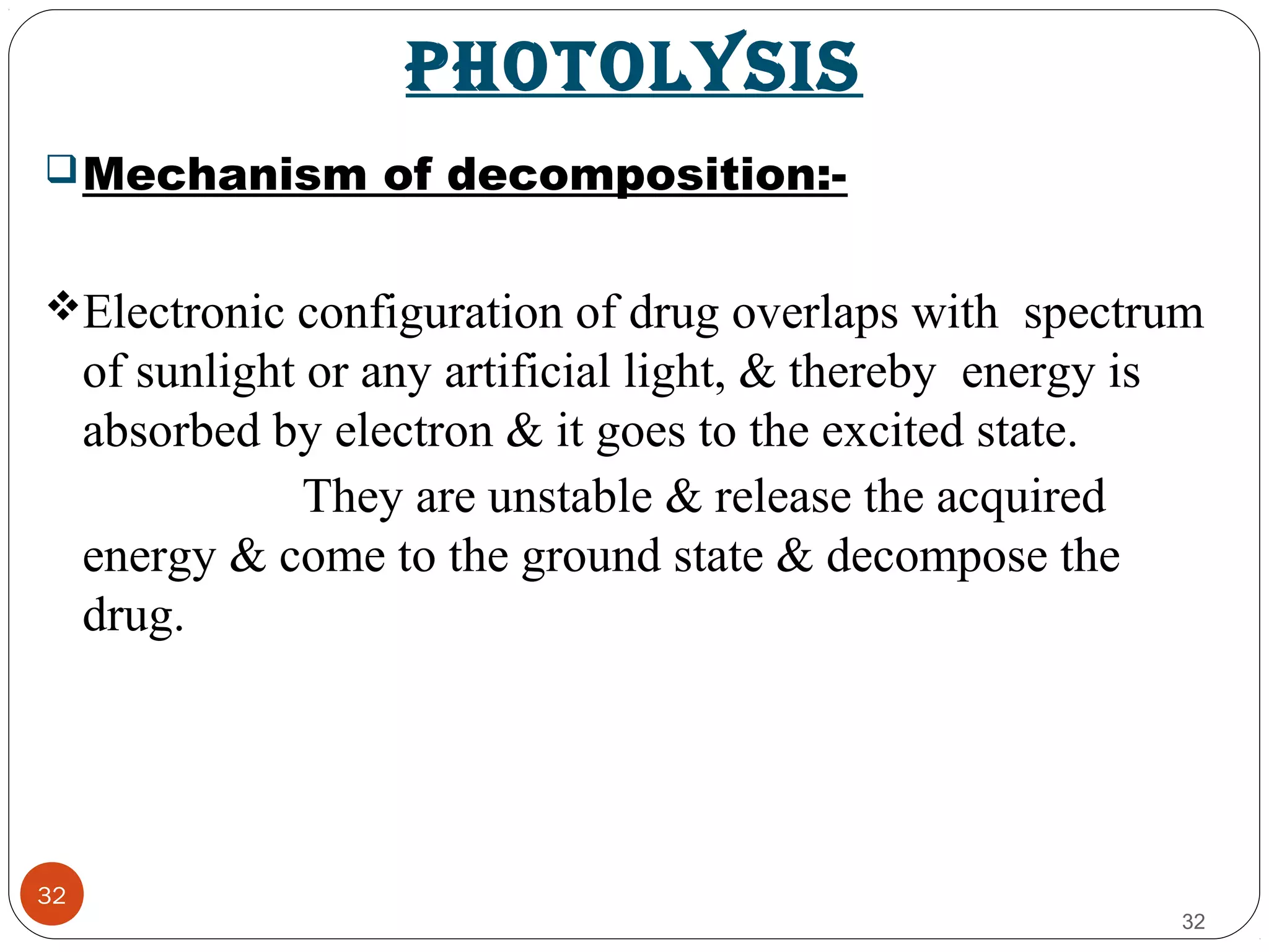 pHOTOLYSIS
32
Mechanism of decomposition:-
Electronic configuration of drug overlaps with spectrum
of sunlight or any artificial light, & thereby energy is
absorbed by electron & it goes to the excited state.
They are unstable & release the acquired
energy & come to the ground state & decompose the
drug.
32
 