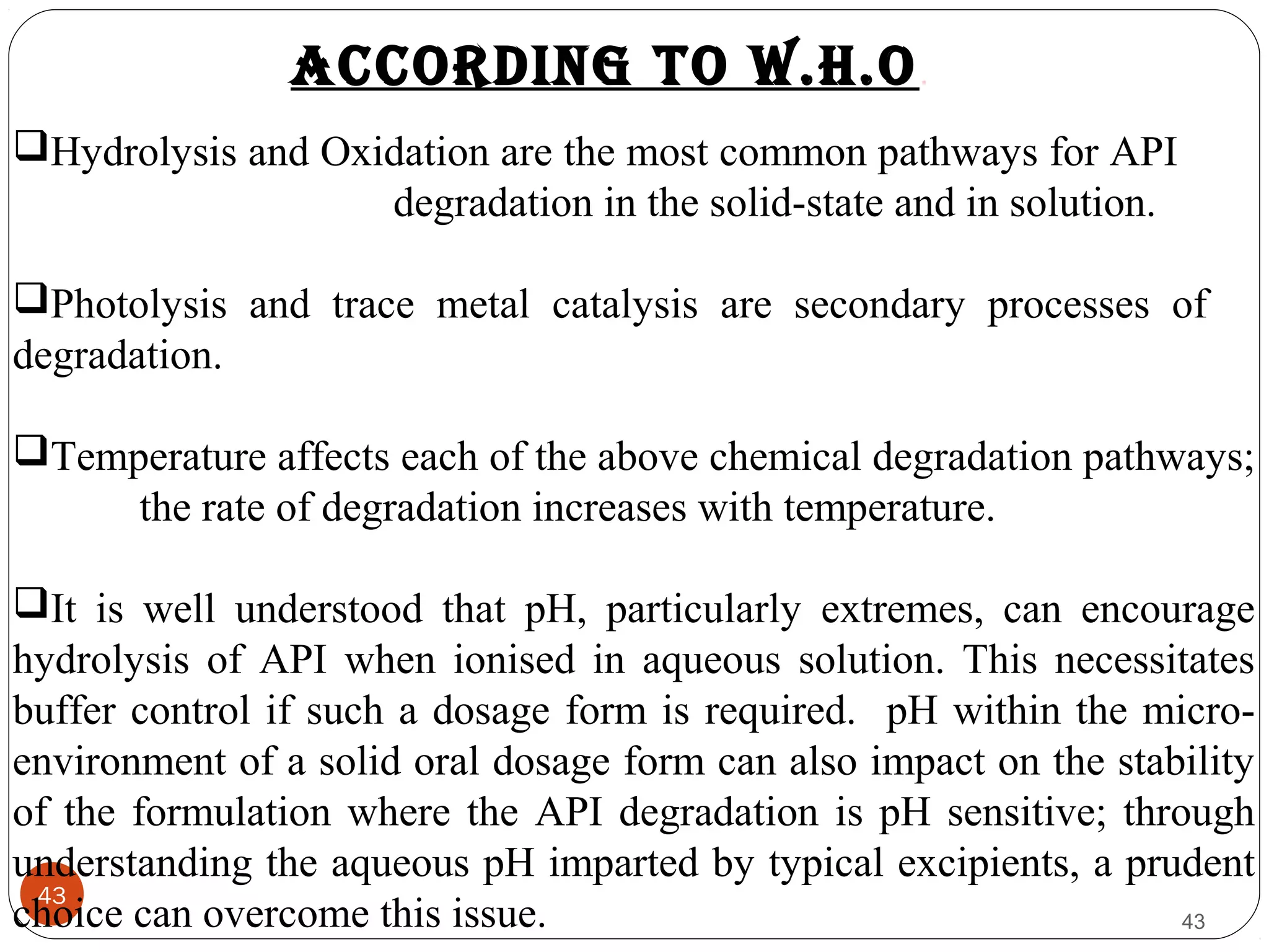 43
43
Hydrolysis and Oxidation are the most common pathways for API
degradation in the solid-state and in solution.
Photolysis and trace metal catalysis are secondary processes of
degradation.
Temperature affects each of the above chemical degradation pathways;
the rate of degradation increases with temperature.
It is well understood that pH, particularly extremes, can encourage
hydrolysis of API when ionised in aqueous solution. This necessitates
buffer control if such a dosage form is required. pH within the micro-
environment of a solid oral dosage form can also impact on the stability
of the formulation where the API degradation is pH sensitive; through
understanding the aqueous pH imparted by typical excipients, a prudent
choice can overcome this issue.
According to W.h.o.
 