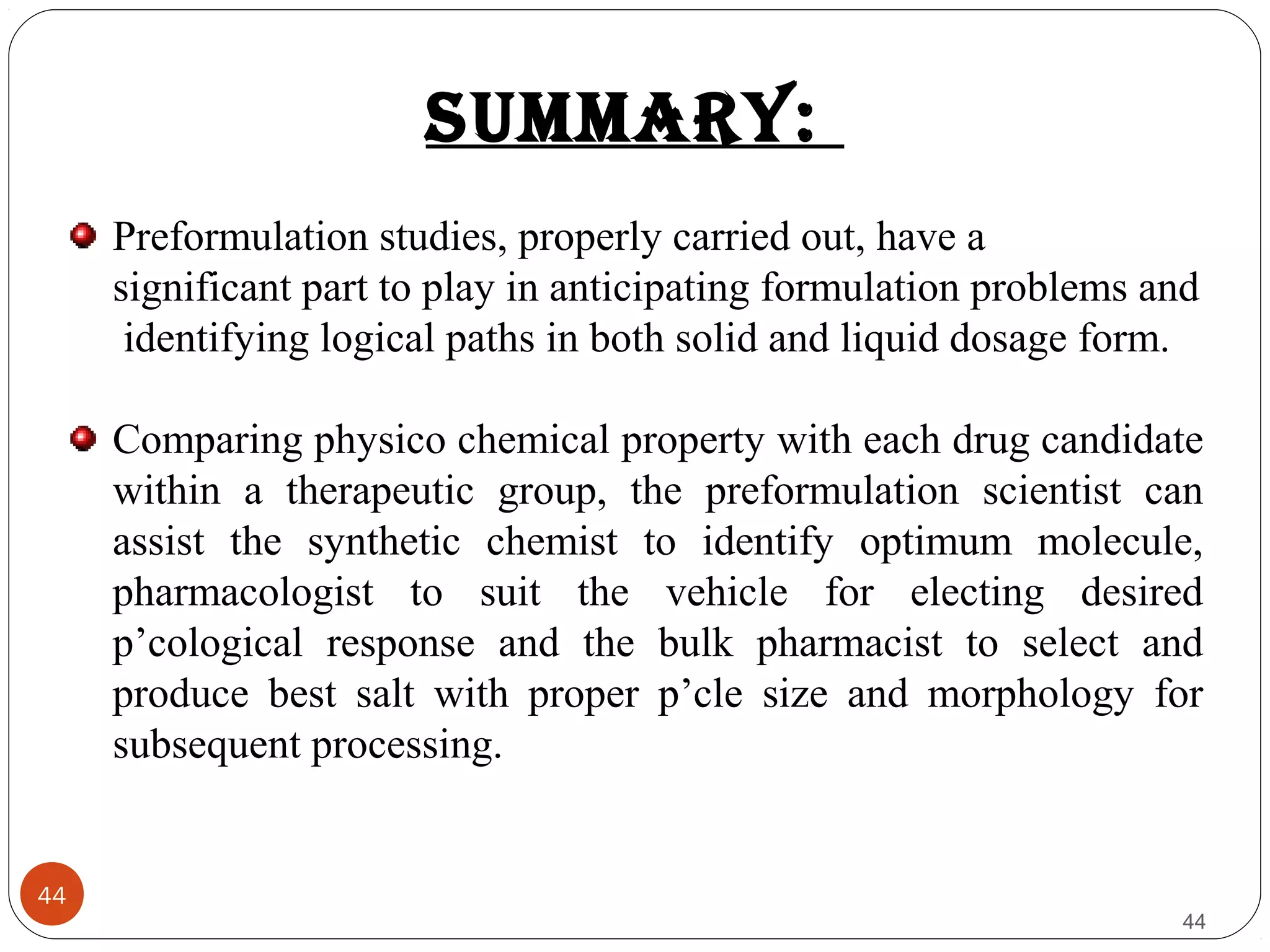 44
44
sUmmArY:
Preformulation studies, properly carried out, have a
significant part to play in anticipating formulation problems and
identifying logical paths in both solid and liquid dosage form.
Comparing physico chemical property with each drug candidate
within a therapeutic group, the preformulation scientist can
assist the synthetic chemist to identify optimum molecule,
pharmacologist to suit the vehicle for electing desired
p’cological response and the bulk pharmacist to select and
produce best salt with proper p’cle size and morphology for
subsequent processing.
 