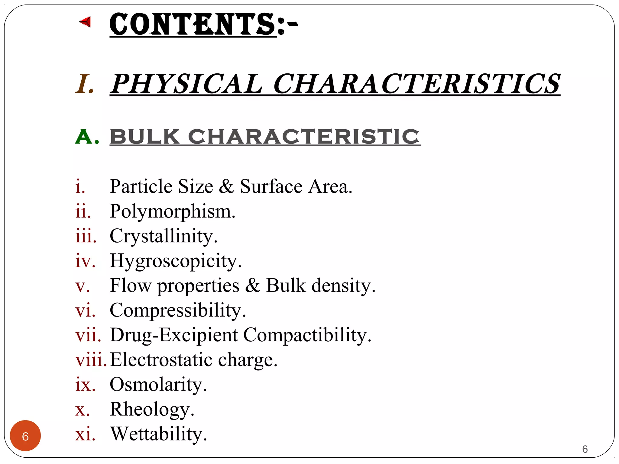 6
6
contents:-
I. PHYSICAL CHARACTERISTICS
A. BULK CHARACTERISTIC
i. Particle Size & Surface Area.
ii. Polymorphism.
iii. Crystallinity.
iv. Hygroscopicity.
v. Flow properties & Bulk density.
vi. Compressibility.
vii. Drug-Excipient Compactibility.
viii.Electrostatic charge.
ix. Osmolarity.
x. Rheology.
xi. Wettability.
 