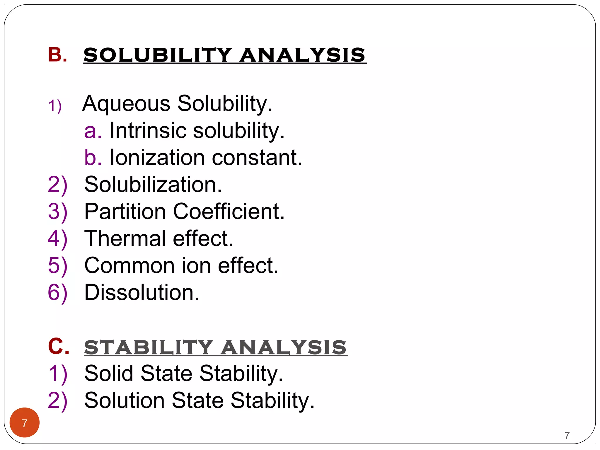 7
7
B. SOLUBILITY ANALYSIS
1) Aqueous Solubility.
a. Intrinsic solubility.
b. Ionization constant.
2) Solubilization.
3) Partition Coefficient.
4) Thermal effect.
5) Common ion effect.
6) Dissolution.
C. STABILITY ANALYSIS
1) Solid State Stability.
2) Solution State Stability.
 