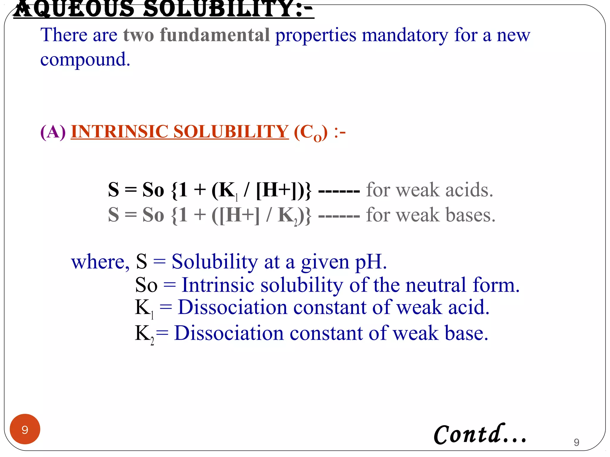 aQUeoUs solUBility:-
There are two fundamental properties mandatory for a new
compound.
(A) INTRINSIC SOLUBILITY (CO) :-
9
S = So {1 + (K1 / [H+])} ------ for weak acids.
S = So {1 + ([H+] / K2)} ------ for weak bases.
where, S = Solubility at a given pH.
So = Intrinsic solubility of the neutral form.
K1 = Dissociation constant of weak acid.
K2= Dissociation constant of weak base.
9Contd…
 