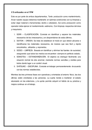 5´S enfocados en el TPM
Esto es por parte de ambos departamentos, Tanto producción como mantenimiento,
Al ser nuestro equipo debemos mantenerlo en óptimas condiciones con su limpieza y
evitar dejar material o herramientas dentro o alrededor, Así como producción como
operador debe ejercer el mantenimiento autónomo, Con limpieza respectiva del área
y maquinaria.
1. SEIRI – CLASIFICACIÓN. Consiste en identificar y separar los materiales
necesarios de los innecesarios y en desprenderse de estos últimos.
2. SEITON – ORDEN. Se trata de establecer el modo en que deben ubicarse e
identificarse los materiales necesarios, de manera que sea fácil y rápido
encontrarlos, utilizarlos y reponerlos.
3. SEISO – LIMPIEZA. Basada en identificar y eliminar las fuentes de suciedad,
asegurando que todos los medios se encuentran siempre en perfecto estado.
4. SEIKETSU – ESTANDARIZACIÓN. El objetivo es distinguir fácilmente una
situación normal de otra anormal, mediante normas sencillas y visibles para
todos dando lugar a un control visual.
5. SHITSUKE – DISCIPLINA. Consiste en trabajar permanentemente de acuerdo
con las normas establecidas.
Mientras las tres primeras fases son operativas y orientadas al entorno físico, las dos
últimas están orientadas a las personas. La cuarta tiende a mantener el estado
alcanzado en las anteriores, y la quinta permite adquirir el hábito de su práctica y
mejora continua en el trabajo.
 
