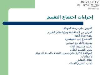 إجراءات اجتماع التقييم الحرص علي راحة الموظف الغرض من المناقشة ومزايا نظام التقييم تقوية نقاط القوة الاستماع إلي الموظفين مقارنة الأداء مع المعايير تحديد مستوى الأداء تطوير التقييم الكلي الموافقة الكلية علي تحديد الأهداف السنة المقبلة لا مفاجآت إغلاق النقاش تجنب التقييم الخطاء 