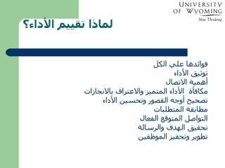 لماذا تقييم الأداء؟ فوائدها علي الكل توثيق الأداء أهمية الاتصال  مكافأة  الأداء المتميز والاعتراف بالانجازات تصحيح أوجه القصور وتحسين الأداء مطابقة المتطلبات التواصل المتوقع الفعال تحقيق الهدف والرسالة تطوير وتحفيز الموظفين 